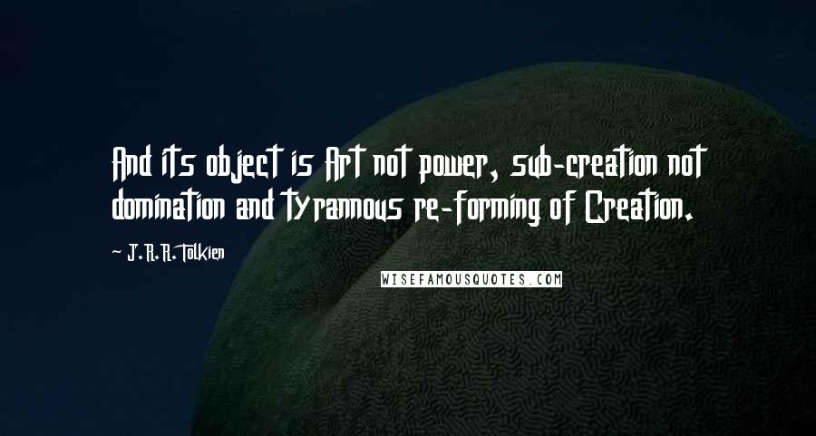 J.R.R. Tolkien Quotes: And its object is Art not power, sub-creation not domination and tyrannous re-forming of Creation.