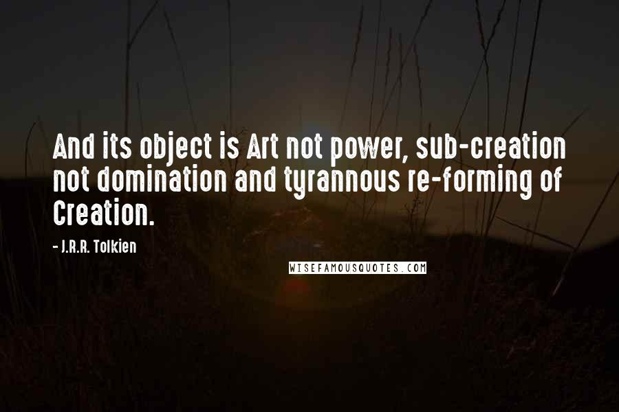 J.R.R. Tolkien Quotes: And its object is Art not power, sub-creation not domination and tyrannous re-forming of Creation.