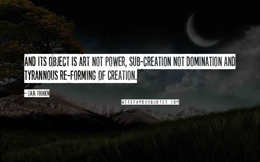 J.R.R. Tolkien Quotes: And its object is Art not power, sub-creation not domination and tyrannous re-forming of Creation.
