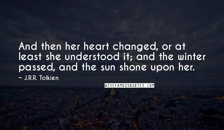 J.R.R. Tolkien Quotes: And then her heart changed, or at least she understood it; and the winter passed, and the sun shone upon her.