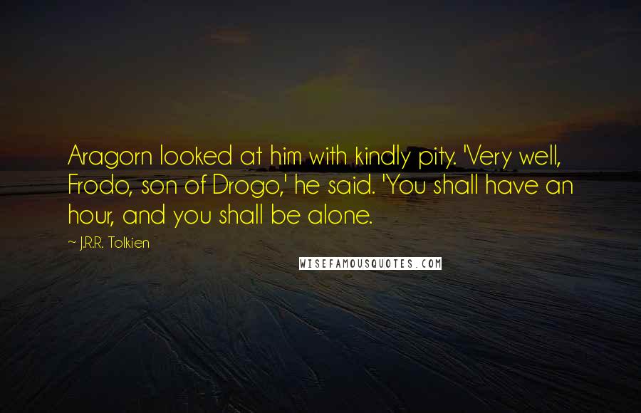 J.R.R. Tolkien Quotes: Aragorn looked at him with kindly pity. 'Very well, Frodo, son of Drogo,' he said. 'You shall have an hour, and you shall be alone.