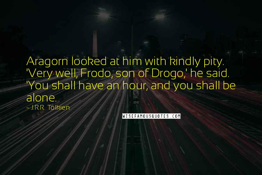 J.R.R. Tolkien Quotes: Aragorn looked at him with kindly pity. 'Very well, Frodo, son of Drogo,' he said. 'You shall have an hour, and you shall be alone.