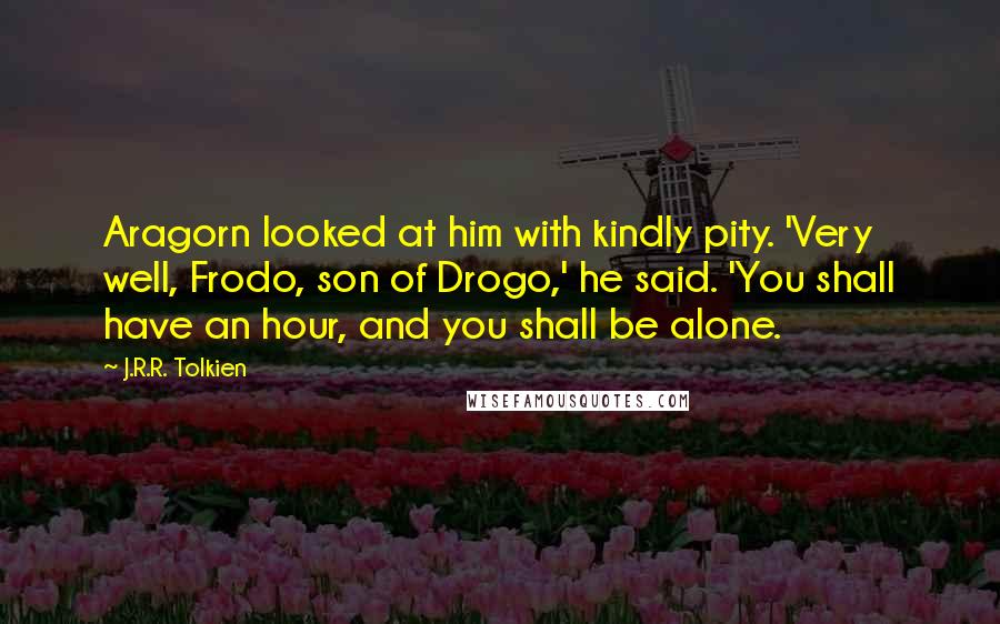 J.R.R. Tolkien Quotes: Aragorn looked at him with kindly pity. 'Very well, Frodo, son of Drogo,' he said. 'You shall have an hour, and you shall be alone.