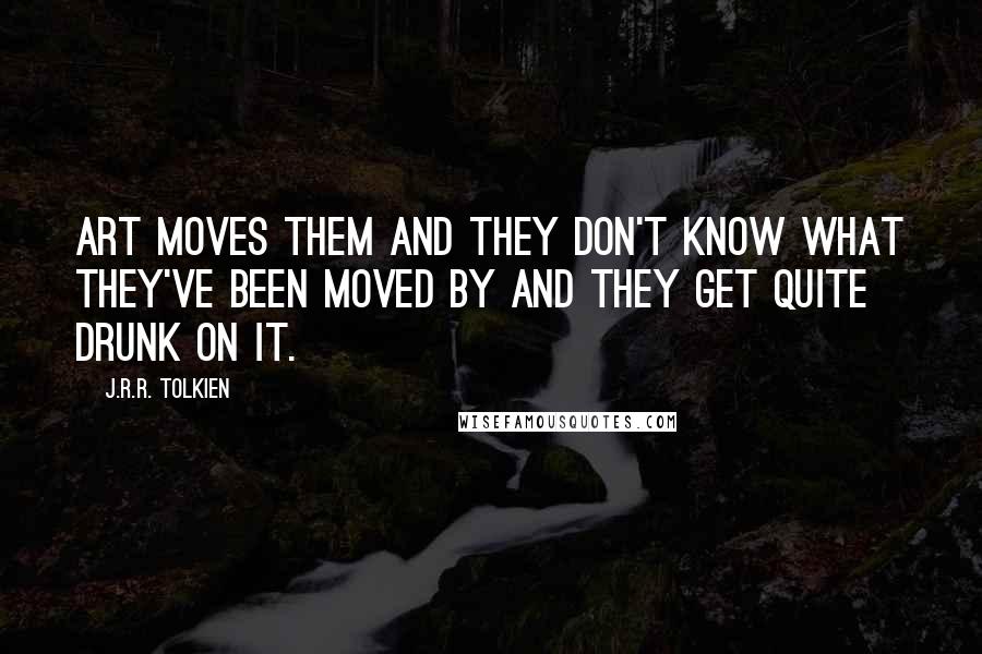 J.R.R. Tolkien Quotes: Art moves them and they don't know what they've been moved by and they get quite drunk on it.