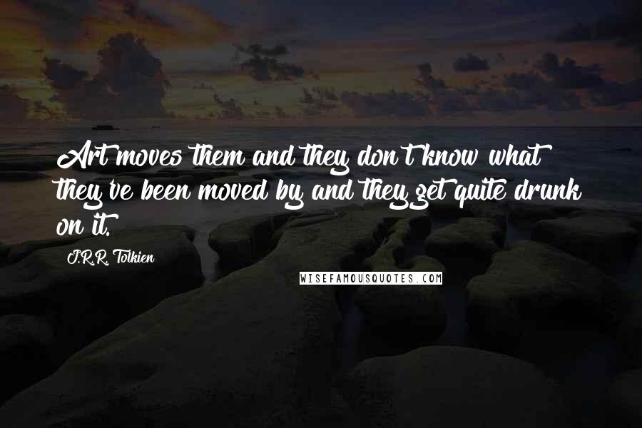 J.R.R. Tolkien Quotes: Art moves them and they don't know what they've been moved by and they get quite drunk on it.