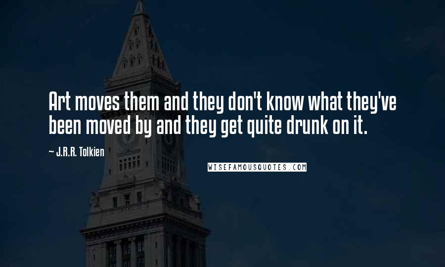 J.R.R. Tolkien Quotes: Art moves them and they don't know what they've been moved by and they get quite drunk on it.