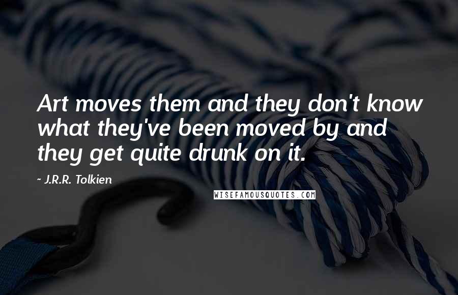 J.R.R. Tolkien Quotes: Art moves them and they don't know what they've been moved by and they get quite drunk on it.