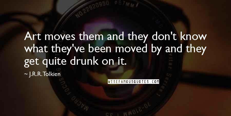 J.R.R. Tolkien Quotes: Art moves them and they don't know what they've been moved by and they get quite drunk on it.