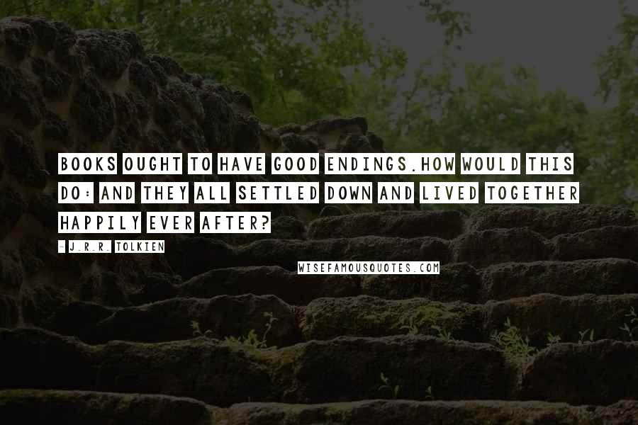 J.R.R. Tolkien Quotes: Books ought to have good endings.How would this do: and they all settled down and lived together happily ever after?
