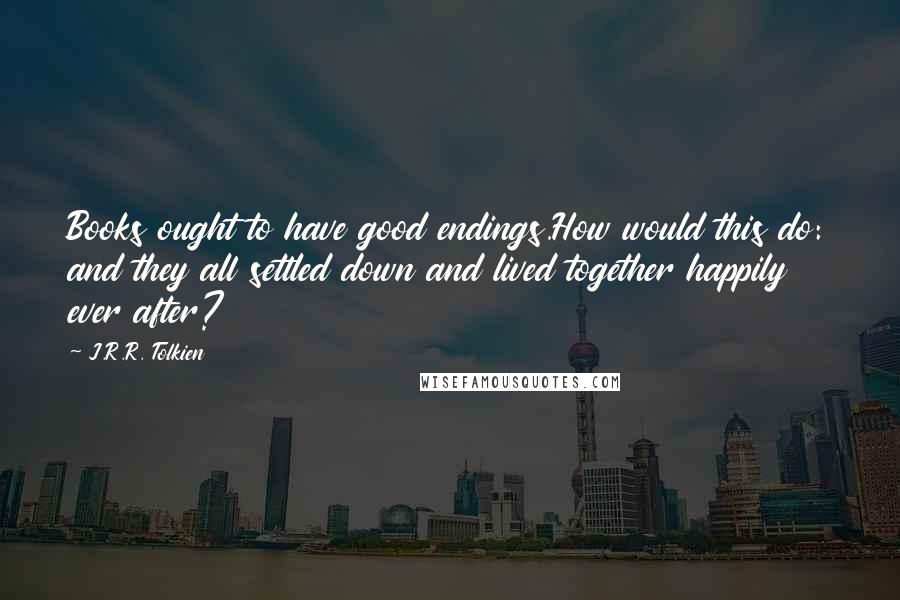 J.R.R. Tolkien Quotes: Books ought to have good endings.How would this do: and they all settled down and lived together happily ever after?