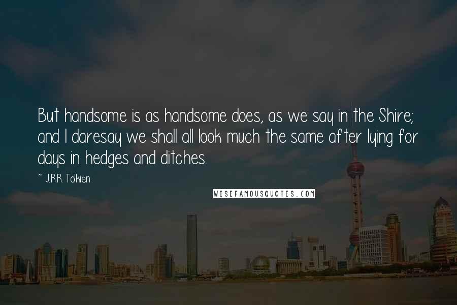 J.R.R. Tolkien Quotes: But handsome is as handsome does, as we say in the Shire; and I daresay we shall all look much the same after lying for days in hedges and ditches.