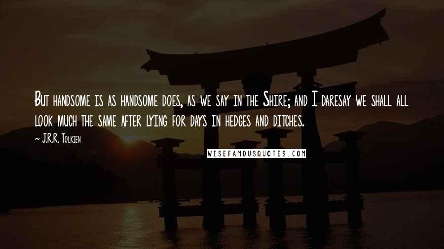 J.R.R. Tolkien Quotes: But handsome is as handsome does, as we say in the Shire; and I daresay we shall all look much the same after lying for days in hedges and ditches.