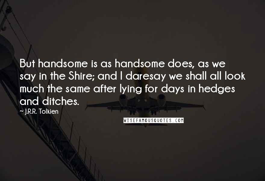 J.R.R. Tolkien Quotes: But handsome is as handsome does, as we say in the Shire; and I daresay we shall all look much the same after lying for days in hedges and ditches.