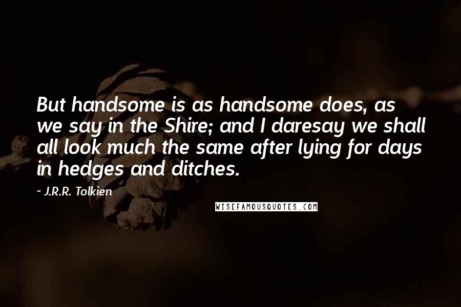 J.R.R. Tolkien Quotes: But handsome is as handsome does, as we say in the Shire; and I daresay we shall all look much the same after lying for days in hedges and ditches.