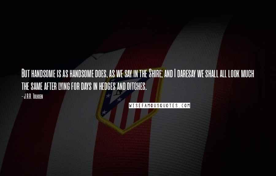 J.R.R. Tolkien Quotes: But handsome is as handsome does, as we say in the Shire; and I daresay we shall all look much the same after lying for days in hedges and ditches.