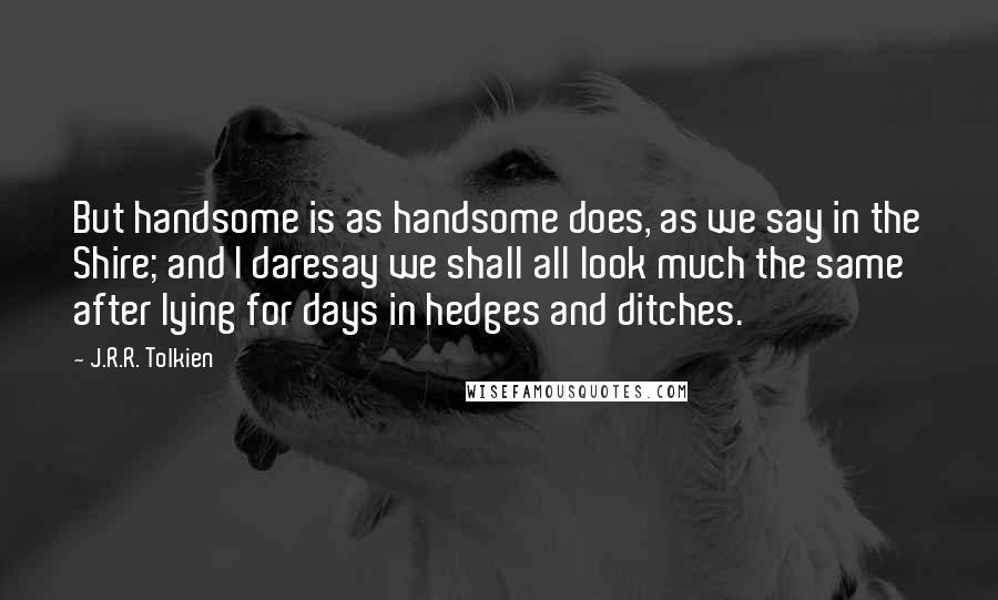 J.R.R. Tolkien Quotes: But handsome is as handsome does, as we say in the Shire; and I daresay we shall all look much the same after lying for days in hedges and ditches.