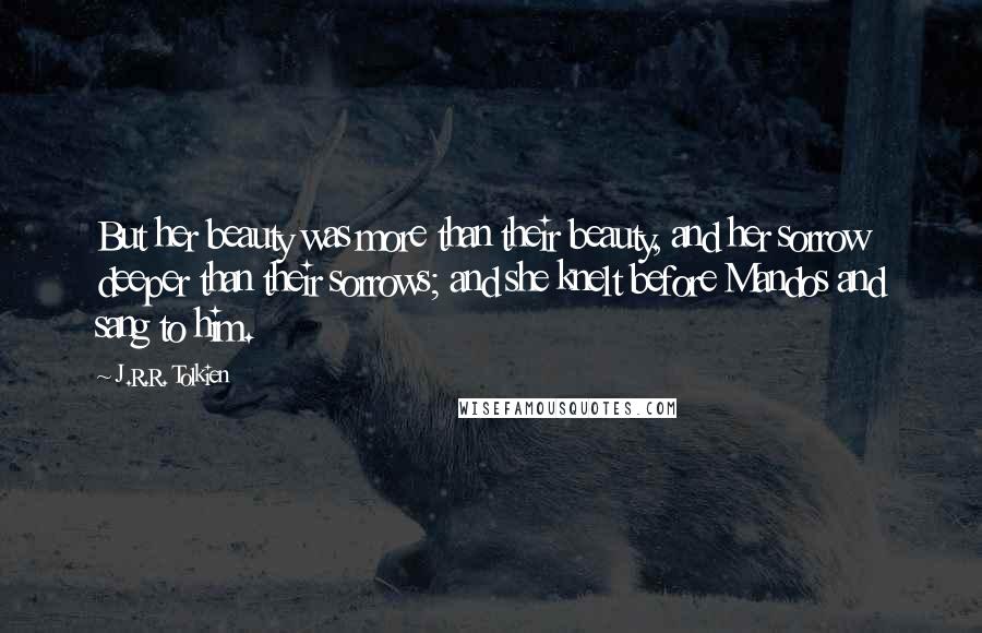 J.R.R. Tolkien Quotes: But her beauty was more than their beauty, and her sorrow deeper than their sorrows; and she knelt before Mandos and sang to him.