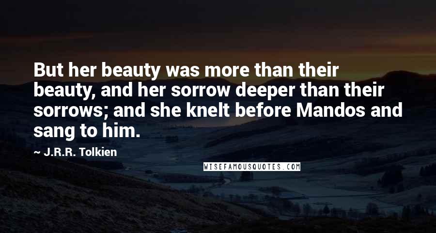 J.R.R. Tolkien Quotes: But her beauty was more than their beauty, and her sorrow deeper than their sorrows; and she knelt before Mandos and sang to him.
