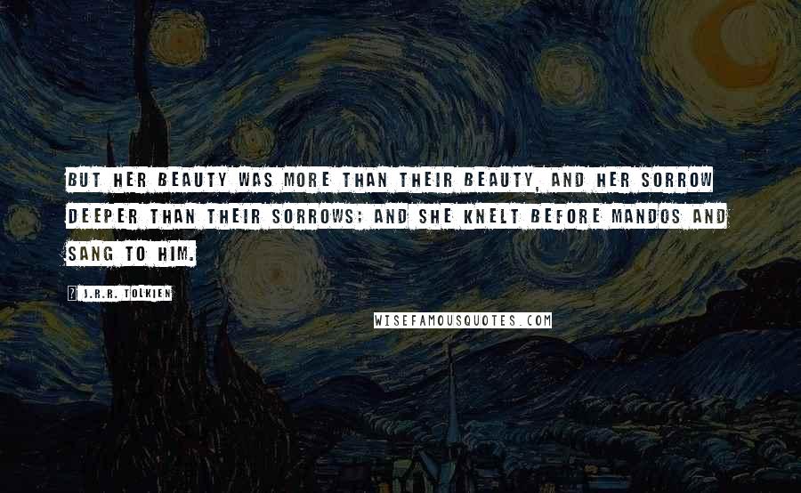 J.R.R. Tolkien Quotes: But her beauty was more than their beauty, and her sorrow deeper than their sorrows; and she knelt before Mandos and sang to him.