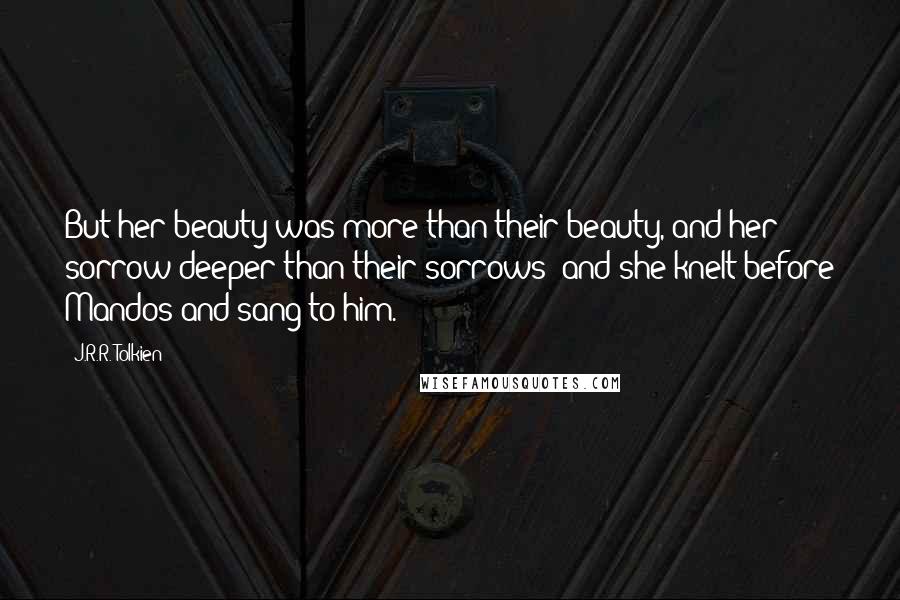 J.R.R. Tolkien Quotes: But her beauty was more than their beauty, and her sorrow deeper than their sorrows; and she knelt before Mandos and sang to him.