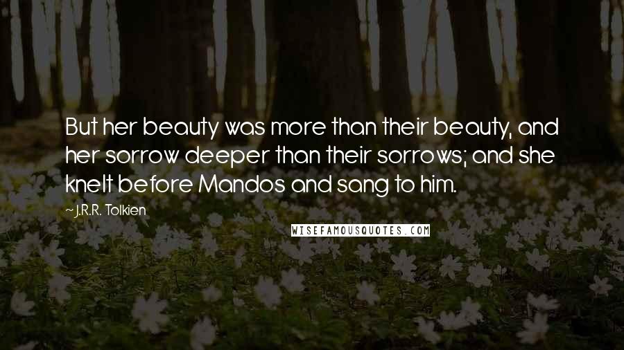 J.R.R. Tolkien Quotes: But her beauty was more than their beauty, and her sorrow deeper than their sorrows; and she knelt before Mandos and sang to him.