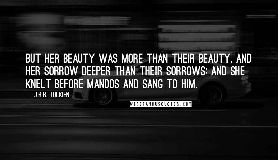 J.R.R. Tolkien Quotes: But her beauty was more than their beauty, and her sorrow deeper than their sorrows; and she knelt before Mandos and sang to him.