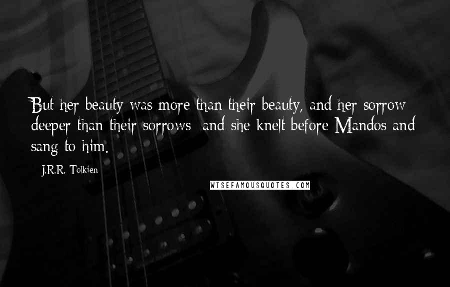J.R.R. Tolkien Quotes: But her beauty was more than their beauty, and her sorrow deeper than their sorrows; and she knelt before Mandos and sang to him.
