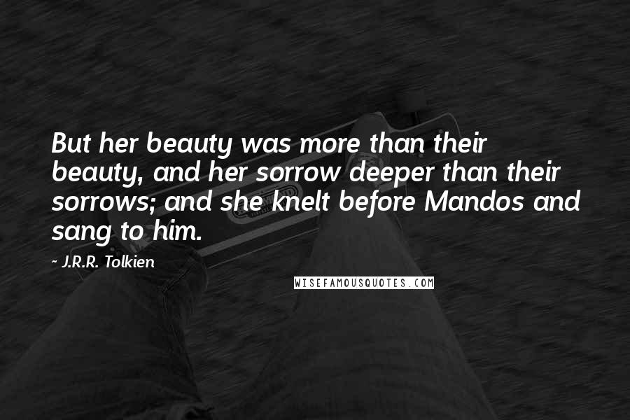 J.R.R. Tolkien Quotes: But her beauty was more than their beauty, and her sorrow deeper than their sorrows; and she knelt before Mandos and sang to him.