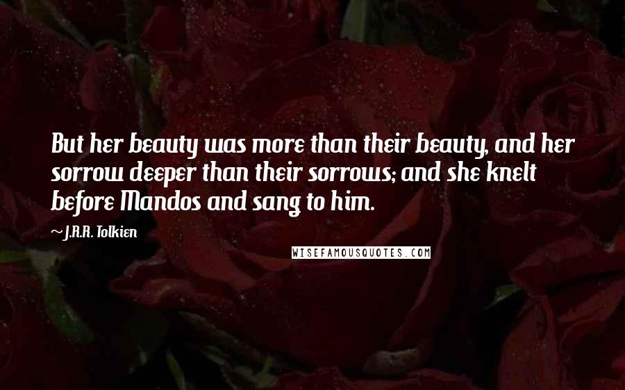 J.R.R. Tolkien Quotes: But her beauty was more than their beauty, and her sorrow deeper than their sorrows; and she knelt before Mandos and sang to him.