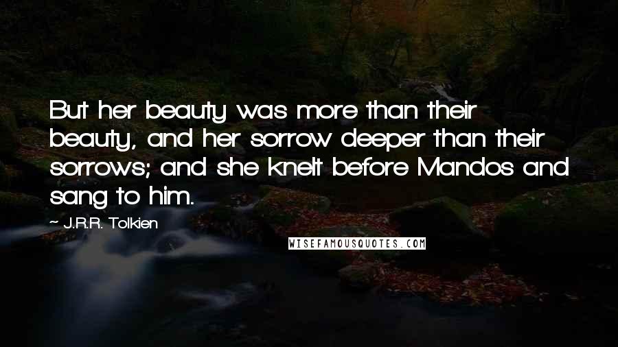 J.R.R. Tolkien Quotes: But her beauty was more than their beauty, and her sorrow deeper than their sorrows; and she knelt before Mandos and sang to him.