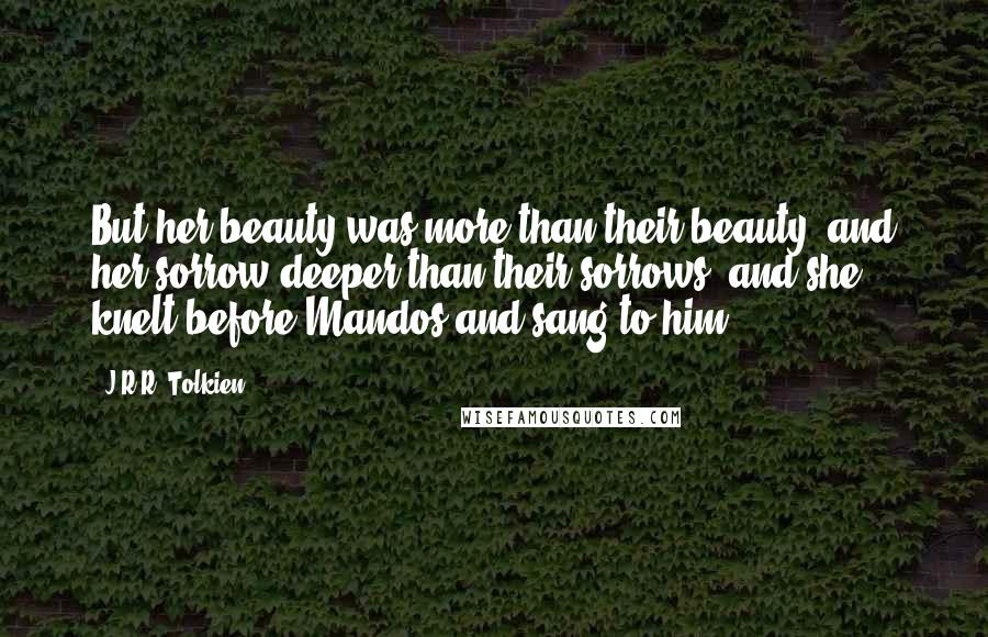 J.R.R. Tolkien Quotes: But her beauty was more than their beauty, and her sorrow deeper than their sorrows; and she knelt before Mandos and sang to him.
