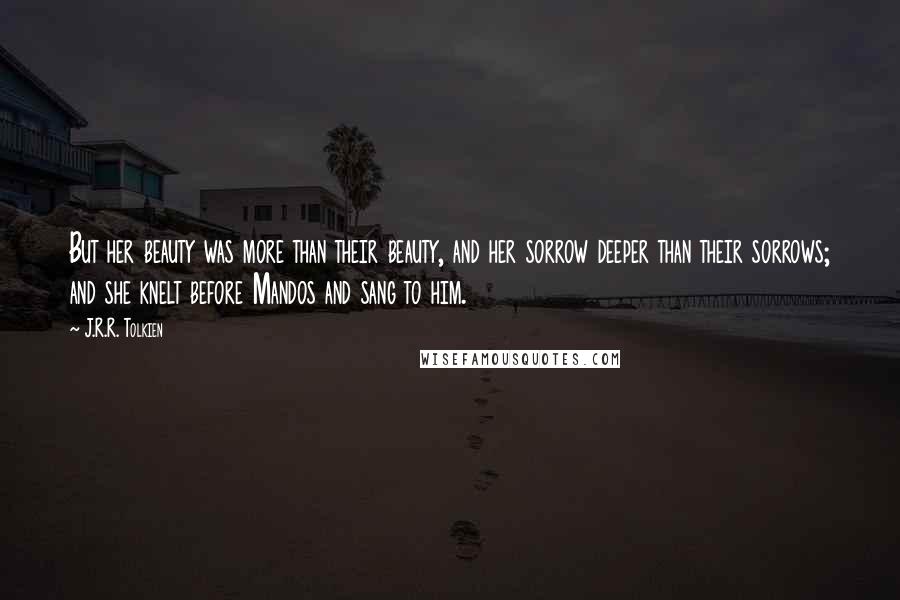 J.R.R. Tolkien Quotes: But her beauty was more than their beauty, and her sorrow deeper than their sorrows; and she knelt before Mandos and sang to him.