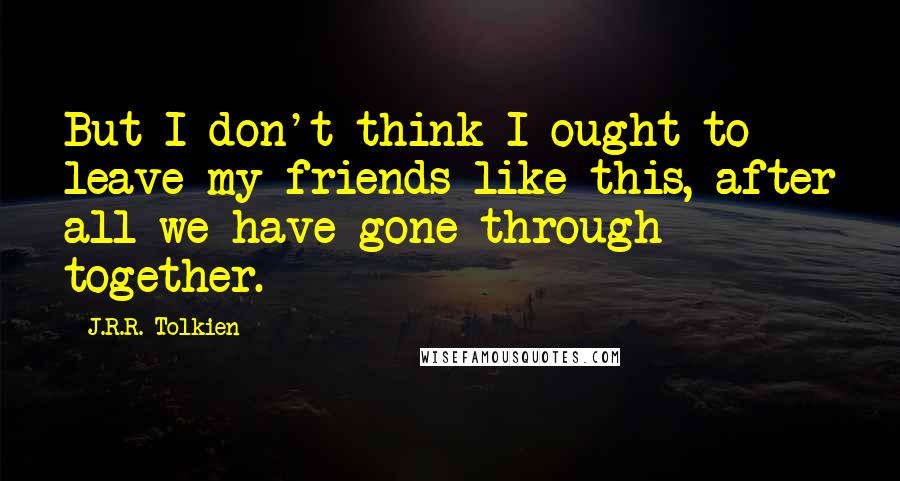 J.R.R. Tolkien Quotes: But I don't think I ought to leave my friends like this, after all we have gone through together.