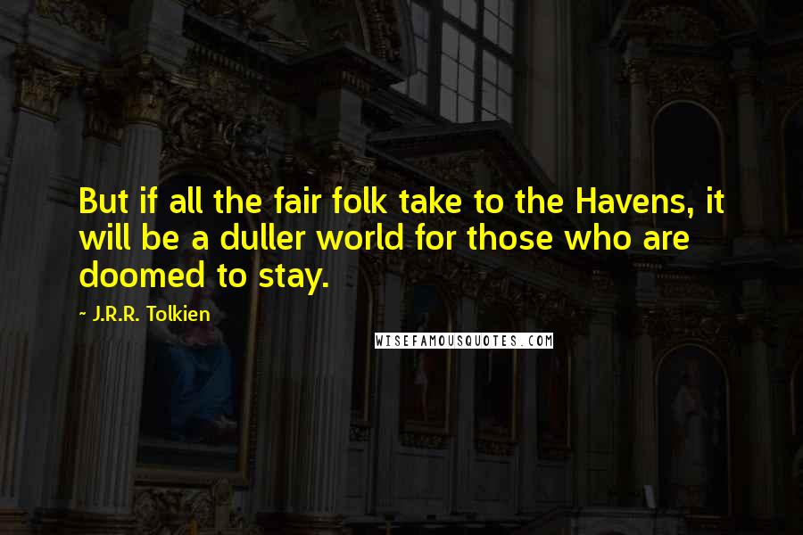 J.R.R. Tolkien Quotes: But if all the fair folk take to the Havens, it will be a duller world for those who are doomed to stay.