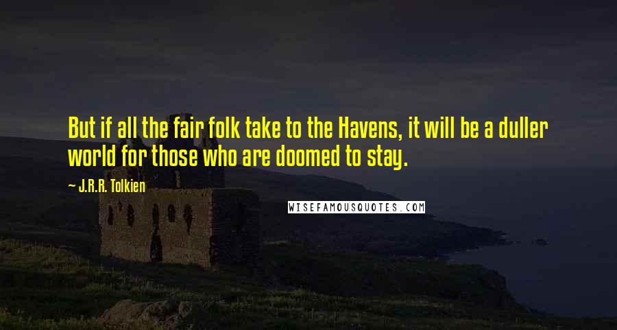 J.R.R. Tolkien Quotes: But if all the fair folk take to the Havens, it will be a duller world for those who are doomed to stay.