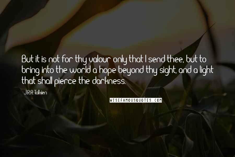 J.R.R. Tolkien Quotes: But it is not for thy valour only that I send thee, but to bring into the world a hope beyond thy sight, and a light that shall pierce the darkness.
