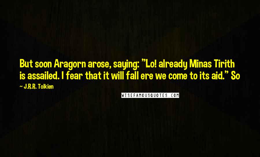 J.R.R. Tolkien Quotes: But soon Aragorn arose, saying: "Lo! already Minas Tirith is assailed. I fear that it will fall ere we come to its aid." So