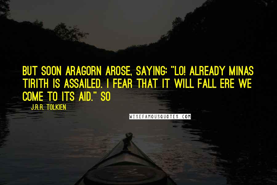 J.R.R. Tolkien Quotes: But soon Aragorn arose, saying: "Lo! already Minas Tirith is assailed. I fear that it will fall ere we come to its aid." So