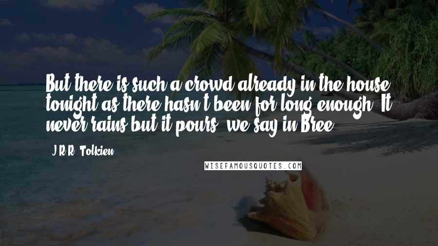 J.R.R. Tolkien Quotes: But there is such a crowd already in the house tonight as there hasn't been for long enough. It never rains but it pours, we say in Bree.