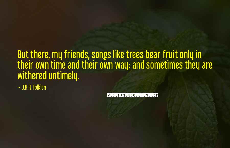 J.R.R. Tolkien Quotes: But there, my friends, songs like trees bear fruit only in their own time and their own way: and sometimes they are withered untimely.