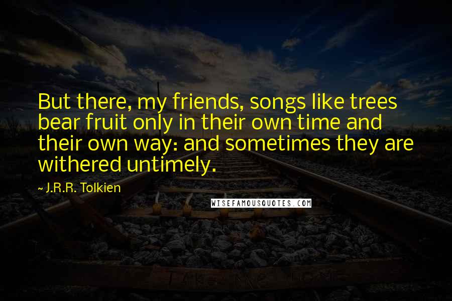 J.R.R. Tolkien Quotes: But there, my friends, songs like trees bear fruit only in their own time and their own way: and sometimes they are withered untimely.