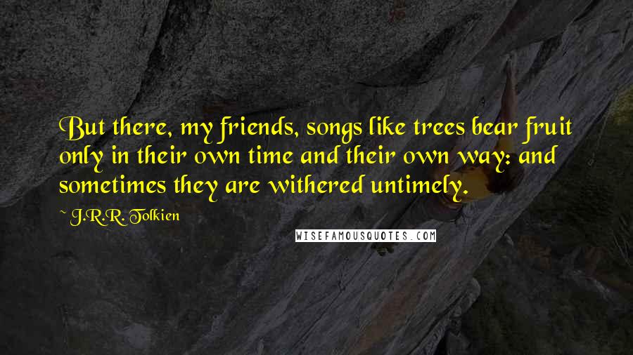 J.R.R. Tolkien Quotes: But there, my friends, songs like trees bear fruit only in their own time and their own way: and sometimes they are withered untimely.