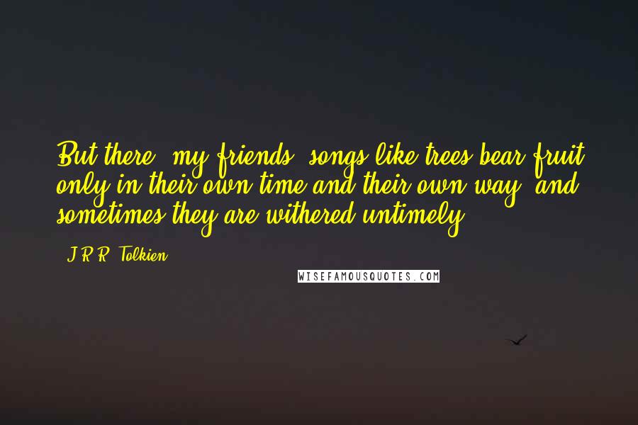 J.R.R. Tolkien Quotes: But there, my friends, songs like trees bear fruit only in their own time and their own way: and sometimes they are withered untimely.