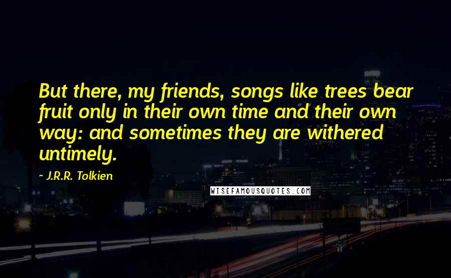 J.R.R. Tolkien Quotes: But there, my friends, songs like trees bear fruit only in their own time and their own way: and sometimes they are withered untimely.