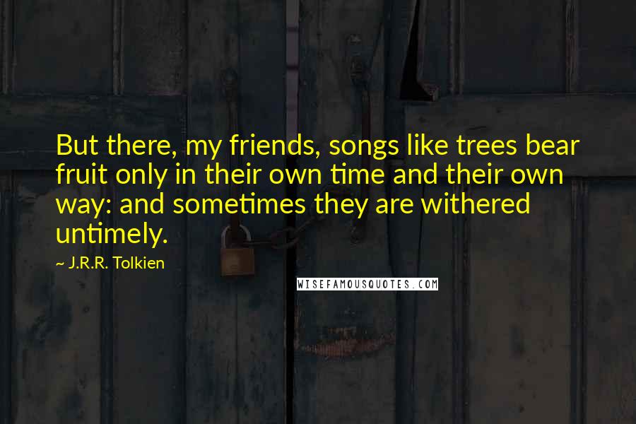 J.R.R. Tolkien Quotes: But there, my friends, songs like trees bear fruit only in their own time and their own way: and sometimes they are withered untimely.