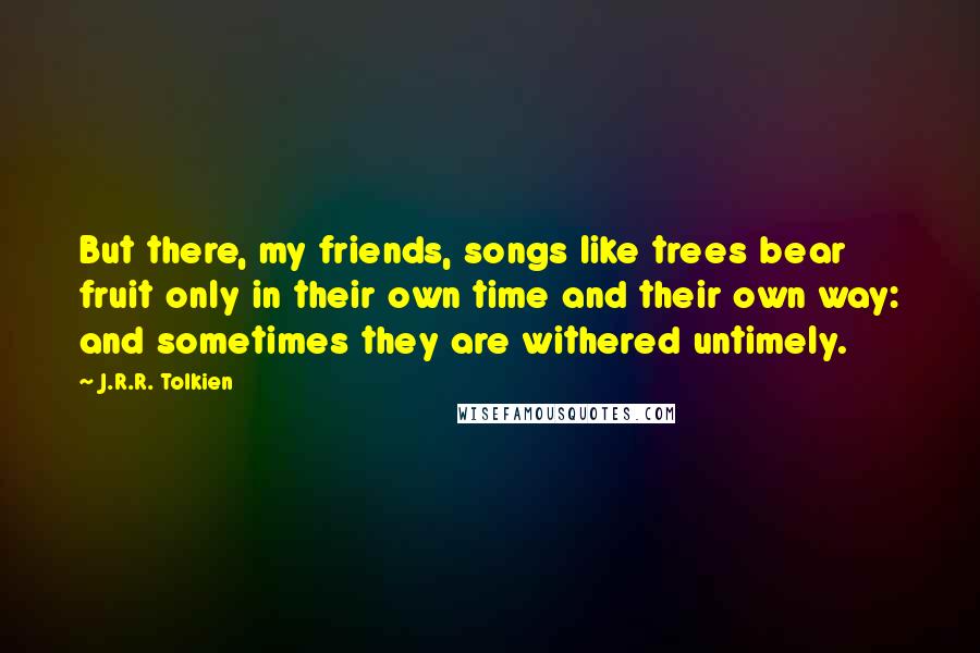 J.R.R. Tolkien Quotes: But there, my friends, songs like trees bear fruit only in their own time and their own way: and sometimes they are withered untimely.