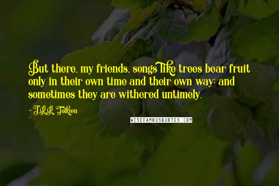 J.R.R. Tolkien Quotes: But there, my friends, songs like trees bear fruit only in their own time and their own way: and sometimes they are withered untimely.