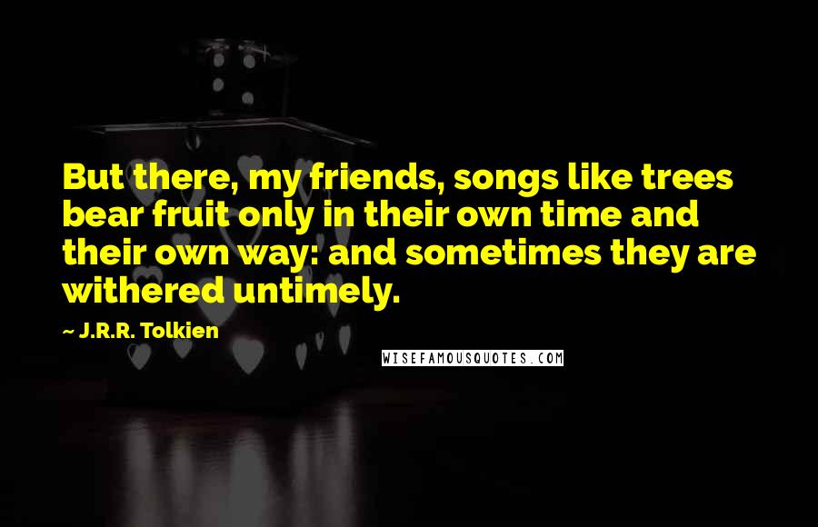 J.R.R. Tolkien Quotes: But there, my friends, songs like trees bear fruit only in their own time and their own way: and sometimes they are withered untimely.