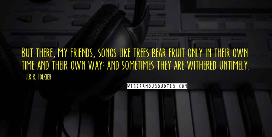 J.R.R. Tolkien Quotes: But there, my friends, songs like trees bear fruit only in their own time and their own way: and sometimes they are withered untimely.