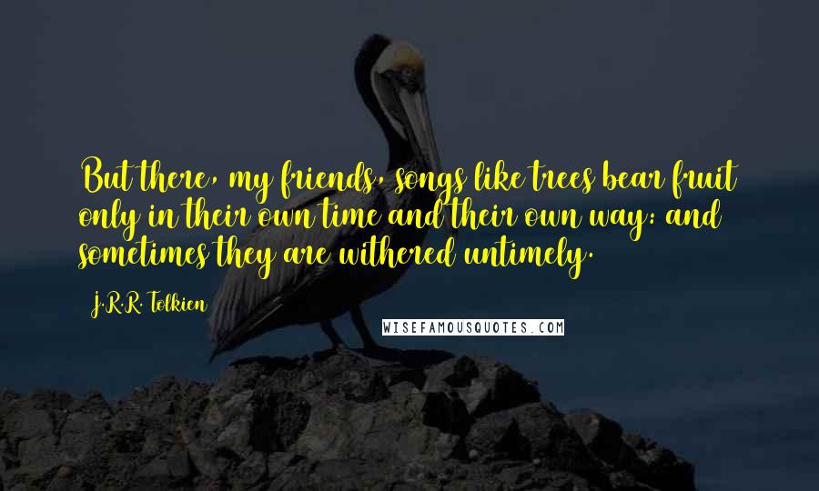 J.R.R. Tolkien Quotes: But there, my friends, songs like trees bear fruit only in their own time and their own way: and sometimes they are withered untimely.